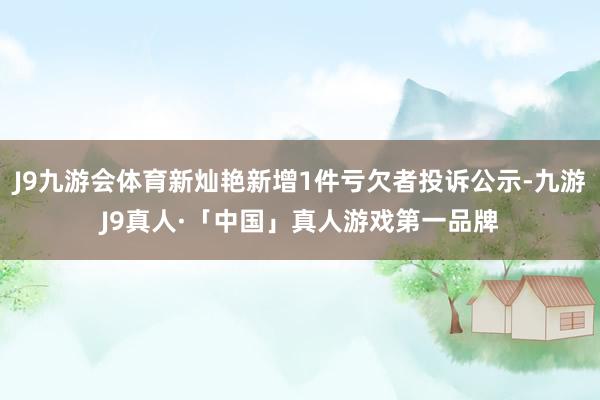 J9九游会体育新灿艳新增1件亏欠者投诉公示-九游J9真人·「中国」真人游戏第一品牌