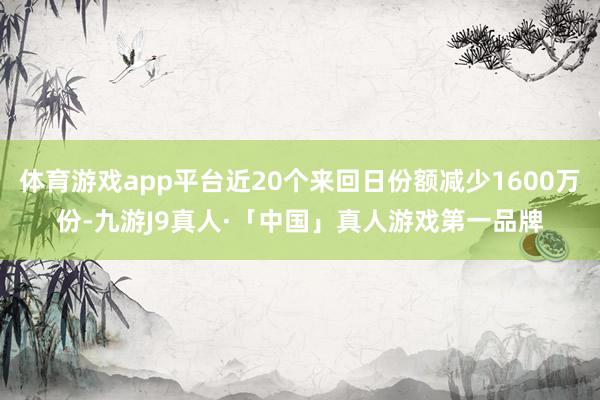 体育游戏app平台近20个来回日份额减少1600万份-九游J9真人·「中国」真人游戏第一品牌