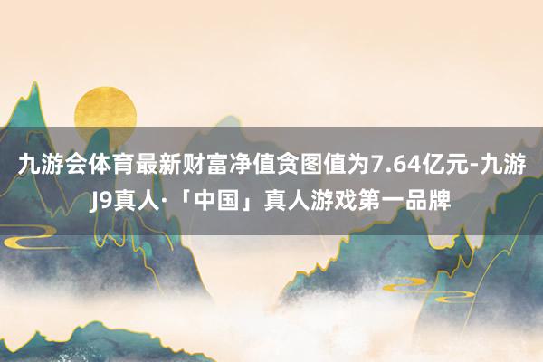 九游会体育最新财富净值贪图值为7.64亿元-九游J9真人·「中国」真人游戏第一品牌