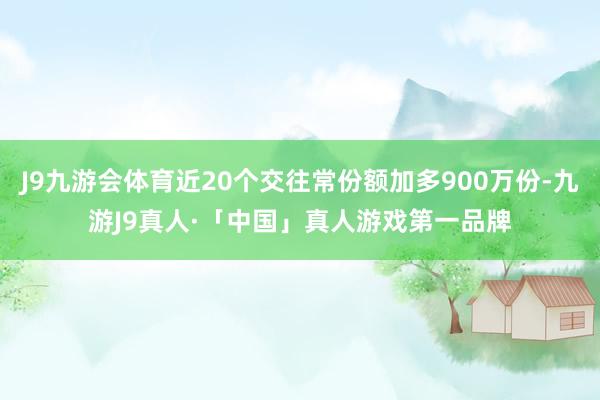 J9九游会体育近20个交往常份额加多900万份-九游J9真人·「中国」真人游戏第一品牌