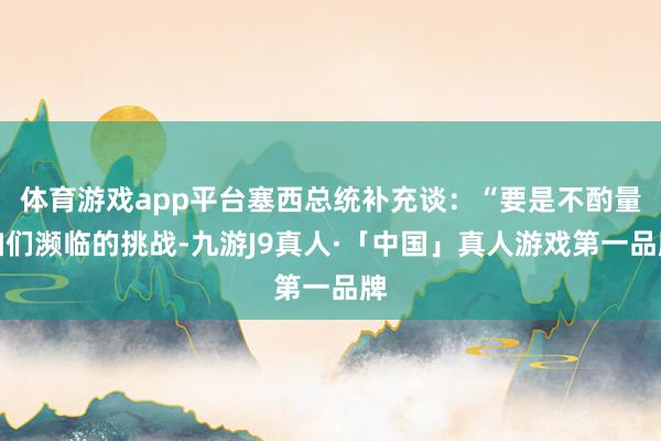 体育游戏app平台塞西总统补充谈：“要是不酌量咱们濒临的挑战-九游J9真人·「中国」真人游戏第一品牌