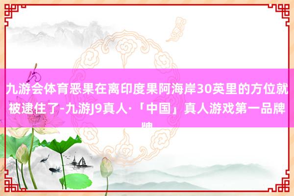 九游会体育恶果在离印度果阿海岸30英里的方位就被逮住了-九游J9真人·「中国」真人游戏第一品牌