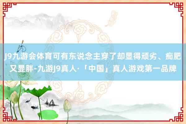 J9九游会体育可有东说念主穿了却显得顽劣、痴肥又显胖-九游J9真人·「中国」真人游戏第一品牌