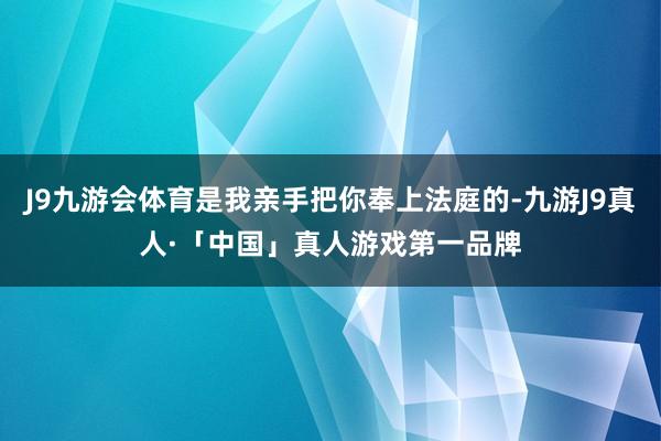 J9九游会体育是我亲手把你奉上法庭的-九游J9真人·「中国」真人游戏第一品牌