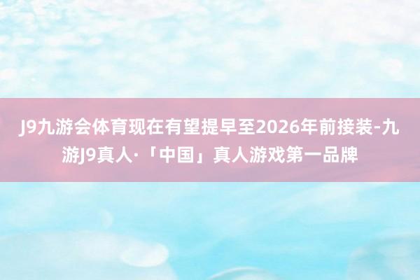 J9九游会体育现在有望提早至2026年前接装-九游J9真人·「中国」真人游戏第一品牌