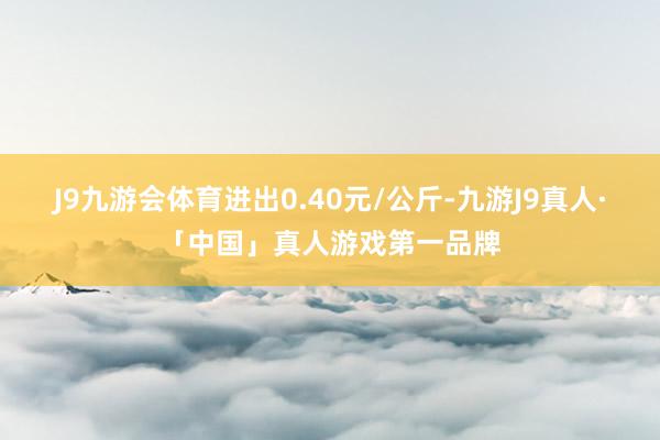 J9九游会体育进出0.40元/公斤-九游J9真人·「中国」真人游戏第一品牌