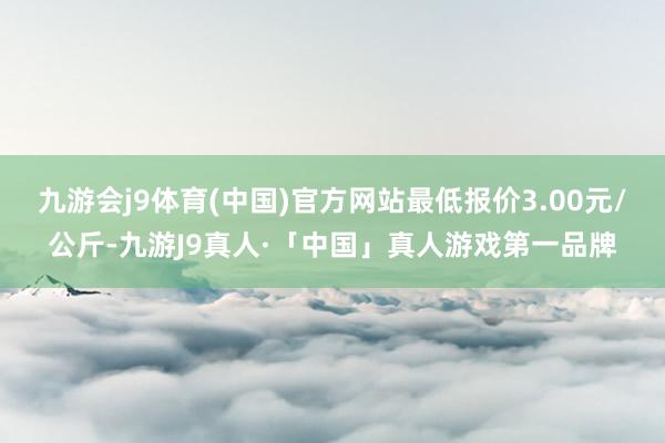 九游会j9体育(中国)官方网站最低报价3.00元/公斤-九游J9真人·「中国」真人游戏第一品牌