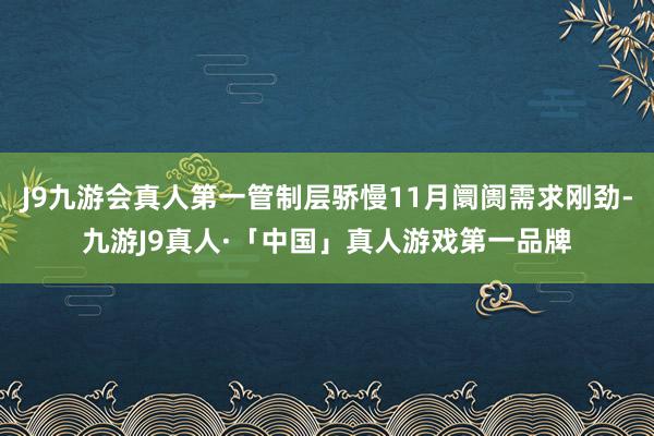 J9九游会真人第一管制层骄慢11月阛阓需求刚劲-九游J9真人·「中国」真人游戏第一品牌