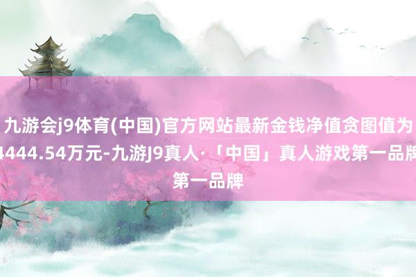 九游会j9体育(中国)官方网站最新金钱净值贪图值为4444.54万元-九游J9真人·「中国」真人游戏第一品牌