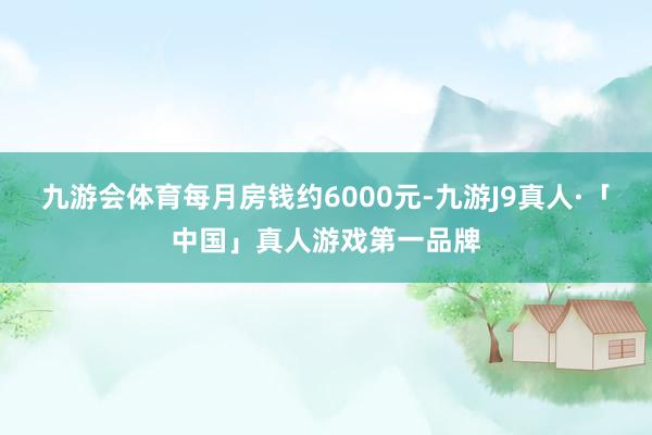 九游会体育每月房钱约6000元-九游J9真人·「中国」真人游戏第一品牌