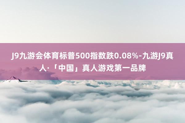 J9九游会体育标普500指数跌0.08%-九游J9真人·「中国」真人游戏第一品牌