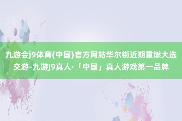 九游会j9体育(中国)官方网站华尔街近期重燃大选交游-九游J9真人·「中国」真人游戏第一品牌