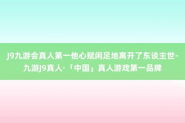 J9九游会真人第一他心赋闲足地离开了东谈主世-九游J9真人·「中国」真人游戏第一品牌