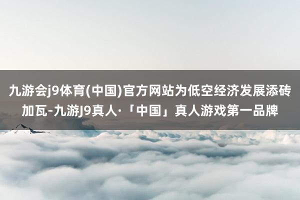 九游会j9体育(中国)官方网站为低空经济发展添砖加瓦-九游J9真人·「中国」真人游戏第一品牌