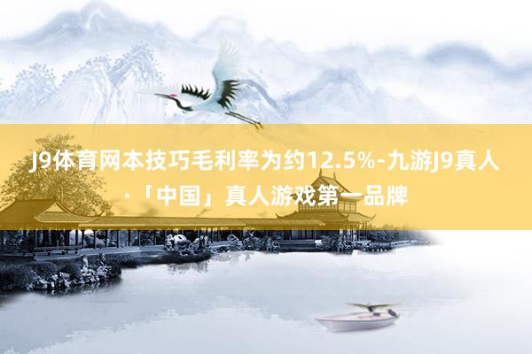 J9体育网本技巧毛利率为约12.5%-九游J9真人·「中国」真人游戏第一品牌