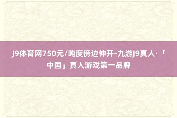 J9体育网750元/吨度傍边伸开-九游J9真人·「中国」真人游戏第一品牌