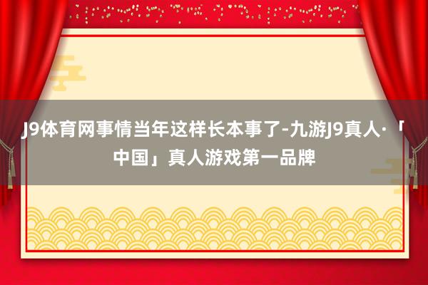 J9体育网事情当年这样长本事了-九游J9真人·「中国」真人游戏第一品牌