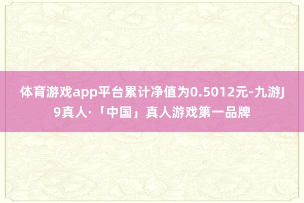 体育游戏app平台累计净值为0.5012元-九游J9真人·「中国」真人游戏第一品牌