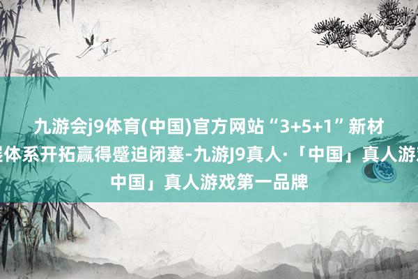 九游会j9体育(中国)官方网站“3+5+1”新材料产业发展体系开拓赢得蹙迫闭塞-九游J9真人·「中国」真人游戏第一品牌