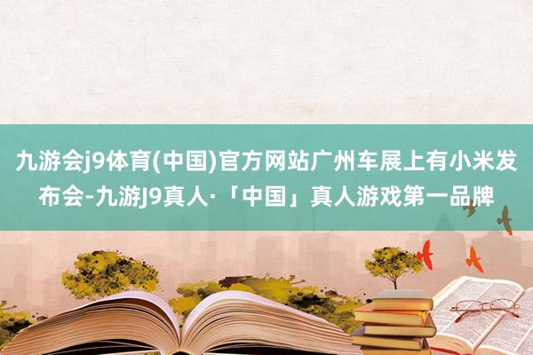 九游会j9体育(中国)官方网站广州车展上有小米发布会-九游J9真人·「中国」真人游戏第一品牌