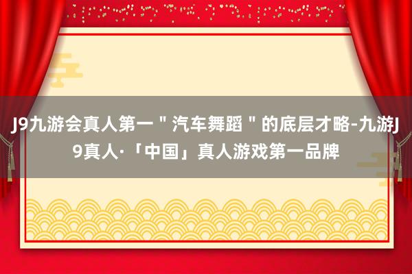 J9九游会真人第一＂汽车舞蹈＂的底层才略-九游J9真人·「中国」真人游戏第一品牌