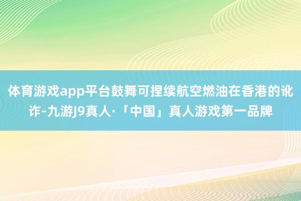 体育游戏app平台鼓舞可捏续航空燃油在香港的讹诈-九游J9真人·「中国」真人游戏第一品牌