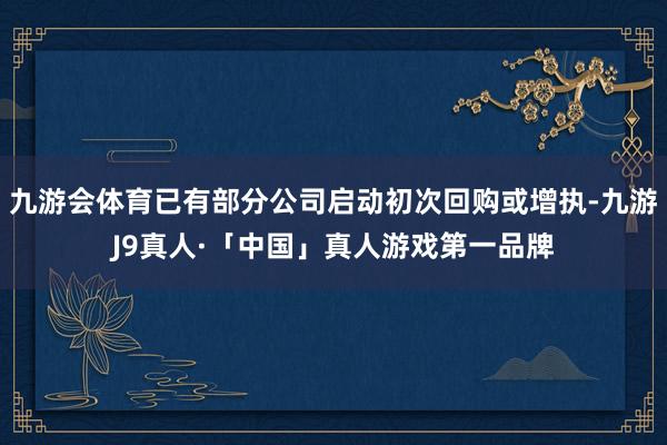 九游会体育已有部分公司启动初次回购或增执-九游J9真人·「中国」真人游戏第一品牌