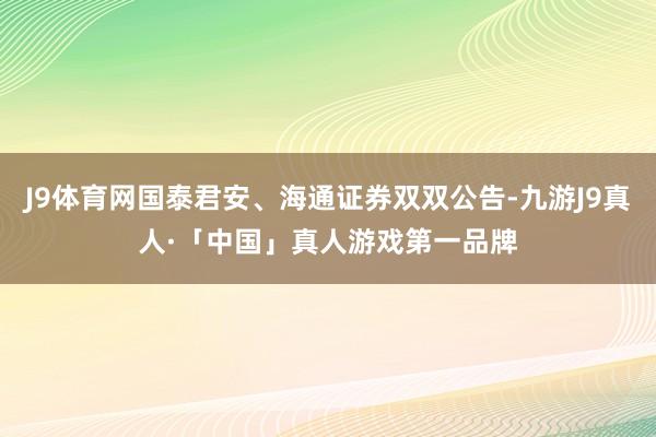 J9体育网国泰君安、海通证券双双公告-九游J9真人·「中国」真人游戏第一品牌