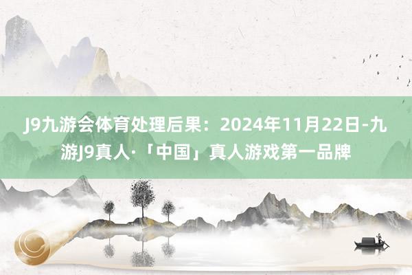 J9九游会体育处理后果：2024年11月22日-九游J9真人·「中国」真人游戏第一品牌