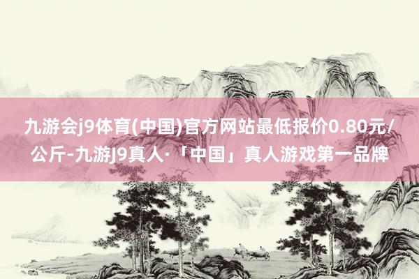 九游会j9体育(中国)官方网站最低报价0.80元/公斤-九游J9真人·「中国」真人游戏第一品牌