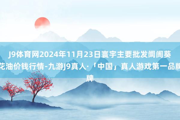 J9体育网2024年11月23日寰宇主要批发阛阓葵花油价钱行情-九游J9真人·「中国」真人游戏第一品牌