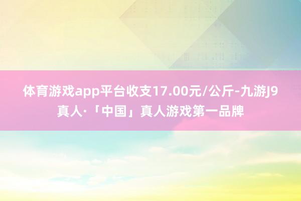 体育游戏app平台收支17.00元/公斤-九游J9真人·「中国」真人游戏第一品牌