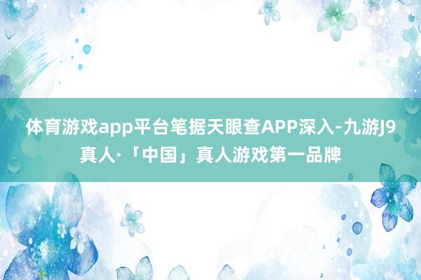 体育游戏app平台笔据天眼查APP深入-九游J9真人·「中国」真人游戏第一品牌