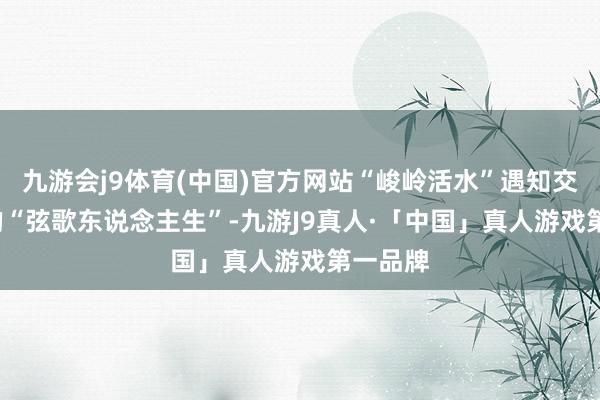 九游会j9体育(中国)官方网站“峻岭活水”遇知交  陈婷的“弦歌东说念主生”-九游J9真人·「中国」真人游戏第一品牌