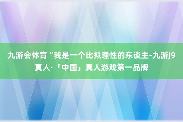 九游会体育“我是一个比拟理性的东谈主-九游J9真人·「中国」真人游戏第一品牌