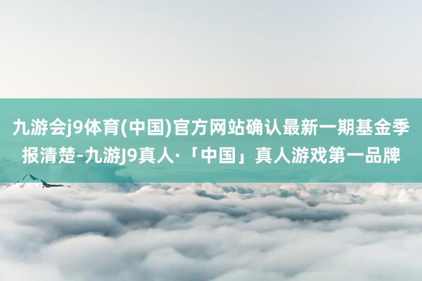 九游会j9体育(中国)官方网站确认最新一期基金季报清楚-九游J9真人·「中国」真人游戏第一品牌