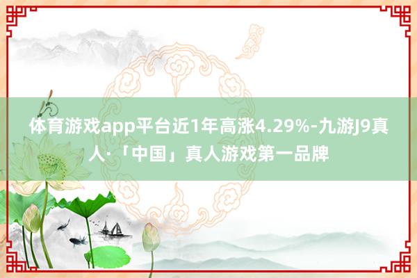 体育游戏app平台近1年高涨4.29%-九游J9真人·「中国」真人游戏第一品牌