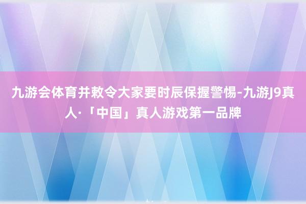 九游会体育并敕令大家要时辰保握警惕-九游J9真人·「中国」真人游戏第一品牌