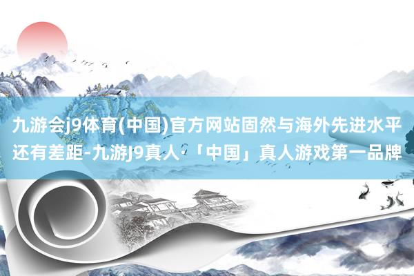 九游会j9体育(中国)官方网站固然与海外先进水平还有差距-九游J9真人·「中国」真人游戏第一品牌