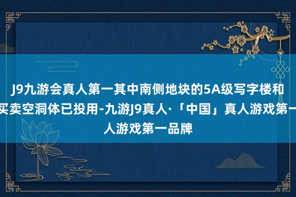 J9九游会真人第一其中南侧地块的5A级写字楼和极品买卖空洞体已投用-九游J9真人·「中国」真人游戏第一品牌