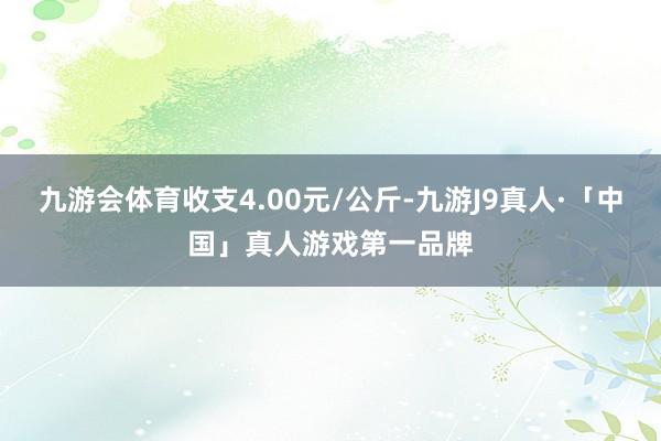 九游会体育收支4.00元/公斤-九游J9真人·「中国」真人游戏第一品牌