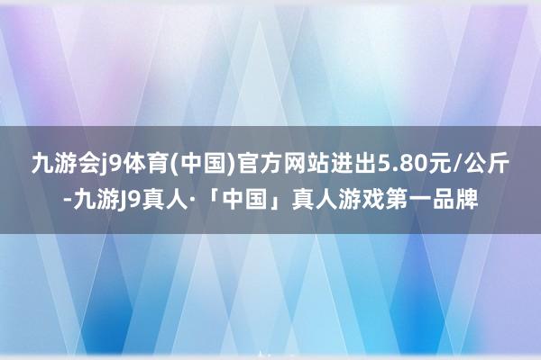 九游会j9体育(中国)官方网站进出5.80元/公斤-九游J9真人·「中国」真人游戏第一品牌