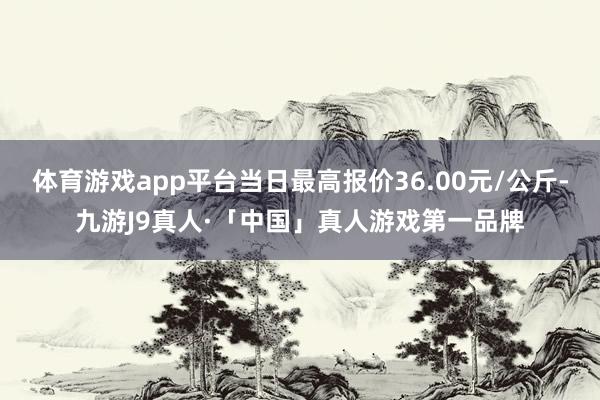 体育游戏app平台当日最高报价36.00元/公斤-九游J9真人·「中国」真人游戏第一品牌