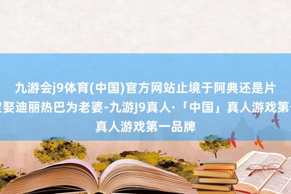 九游会j9体育(中国)官方网站止境于阿典还是片面决定娶迪丽热巴为老婆-九游J9真人·「中国」真人游戏第一品牌