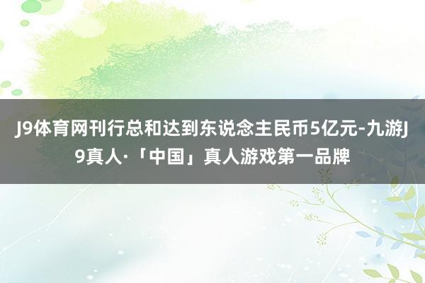 J9体育网刊行总和达到东说念主民币5亿元-九游J9真人·「中国」真人游戏第一品牌