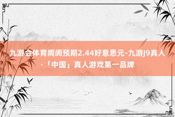 九游会体育阛阓预期2.44好意思元-九游J9真人·「中国」真人游戏第一品牌