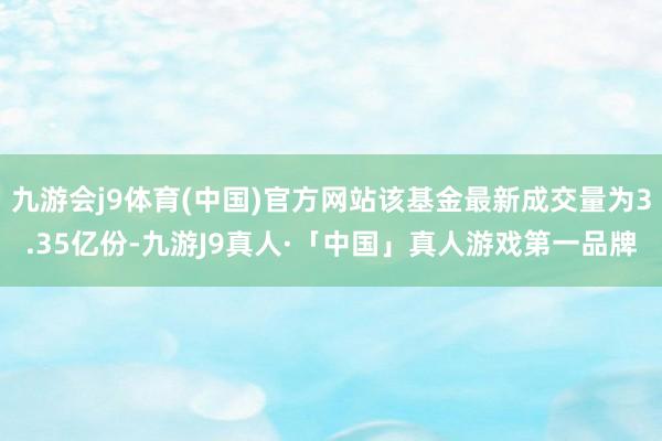 九游会j9体育(中国)官方网站该基金最新成交量为3.35亿份-九游J9真人·「中国」真人游戏第一品牌