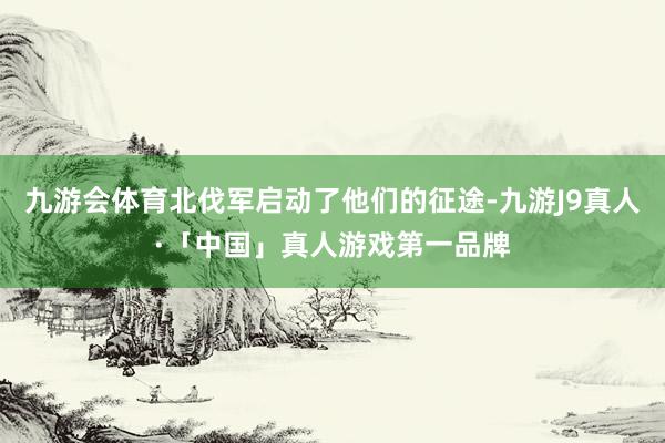 九游会体育北伐军启动了他们的征途-九游J9真人·「中国」真人游戏第一品牌