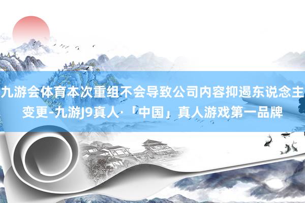 九游会体育本次重组不会导致公司内容抑遏东说念主变更-九游J9真人·「中国」真人游戏第一品牌