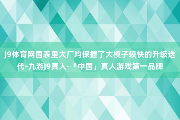 J9体育网国表里大厂均保握了大模子较快的升级迭代-九游J9真人·「中国」真人游戏第一品牌